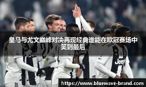 皇马与尤文巅峰对决再现经典谁能在欧冠赛场中笑到最后